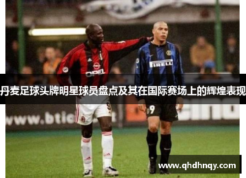 丹麦足球头牌明星球员盘点及其在国际赛场上的辉煌表现