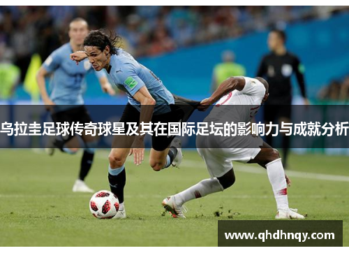 乌拉圭足球传奇球星及其在国际足坛的影响力与成就分析