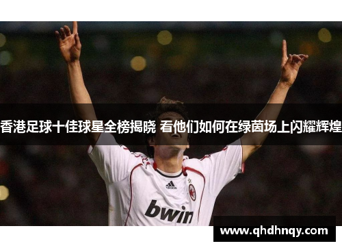 香港足球十佳球星全榜揭晓 看他们如何在绿茵场上闪耀辉煌