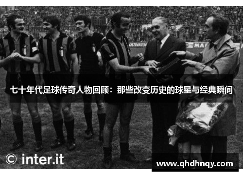 七十年代足球传奇人物回顾：那些改变历史的球星与经典瞬间