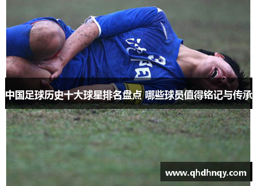 中国足球历史十大球星排名盘点 哪些球员值得铭记与传承